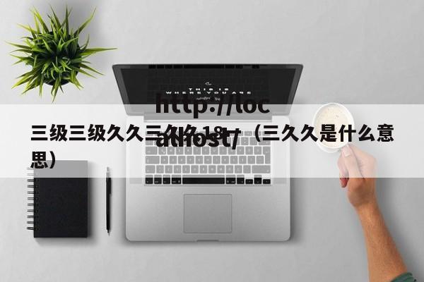 三级三级久久三久久18一（三久久是什么意思）